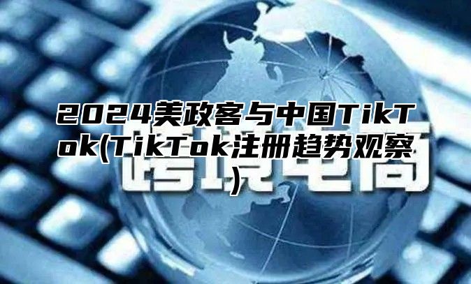 2025美政客与中国TikTok(TikTok注册趋势观察)