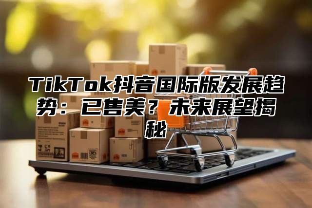 TikTok抖音国际版发展趋势：已售美？未来展望揭秘