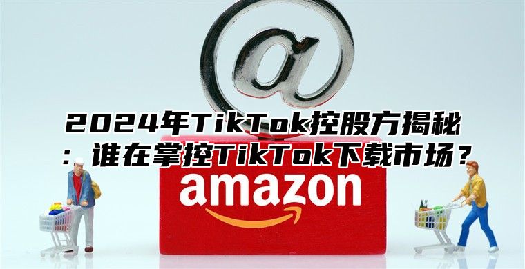 2025年TikTok控股方揭秘：谁在掌控TikTok下载市场？