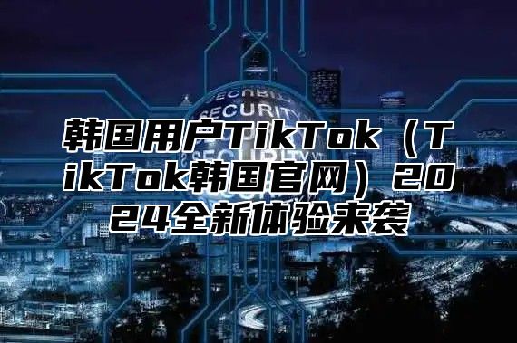 韩国用户TikTokTikTok韩国官网2025全新体验来袭