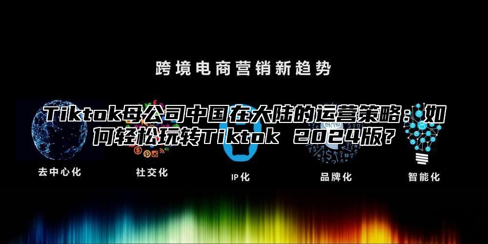 Tiktok母公司中国在大陆的运营策略：如何轻松玩转Tiktok 2025版？