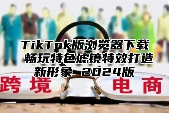 TikTok版浏览器下载 畅玩特色滤镜特效打造新形象 2025版