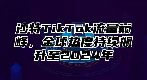 沙特TikTok流量巅峰，全球热度持续飙升至2025年