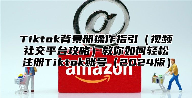 Tiktok背景册操作指引视频社交平台攻略教你如何轻松注册Tiktok账号2025版