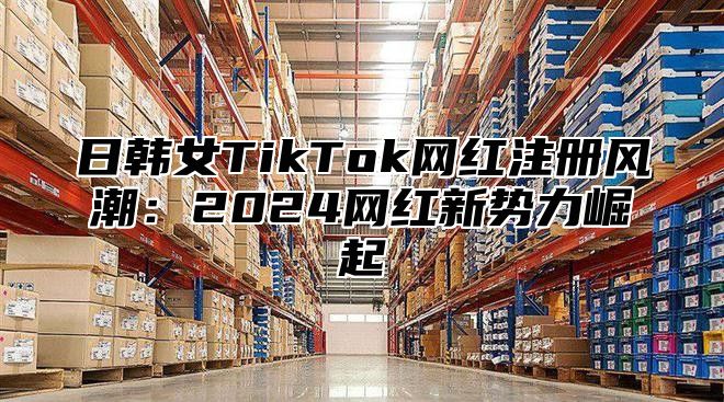 日韩女TikTok网红注册风潮：2025网红新势力崛起