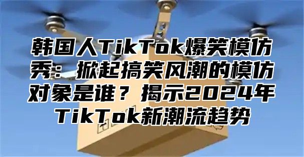 韩国人TikTok爆笑模仿秀：掀起搞笑风潮的模仿对象是谁？揭示2025年TikTok新潮流趋势
