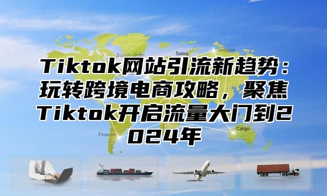 Tiktok网站引流新趋势：玩转跨境电商攻略，聚焦Tiktok开启流量大门到2025年