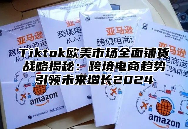 Tiktok欧美市场全面铺货战略揭秘：跨境电商趋势引领未来增长2025