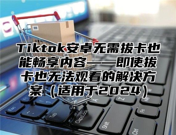 Tiktok安卓无需拔卡也能畅享内容——即使拔卡也无法观看的解决方案适用于2025
