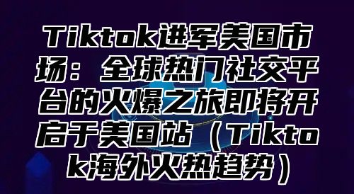 Tiktok进军美国市场：全球热门社交平台的火爆之旅即将开启于美国站Tiktok海外火热趋势