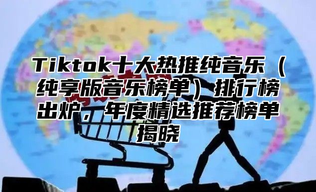 Tiktok十大热推纯音乐纯享版音乐榜单排行榜出炉，年度精选推荐榜单揭晓