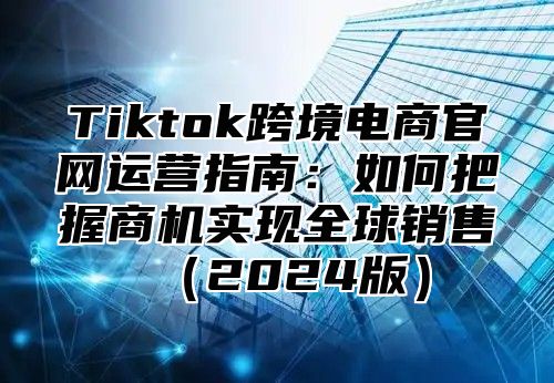 Tiktok跨境电商官网运营指南：如何把握商机实现全球销售2025版