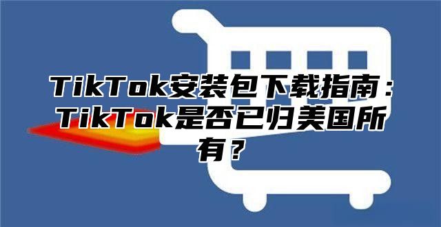 TikTok安装包下载指南：TikTok是否已归美国所有？