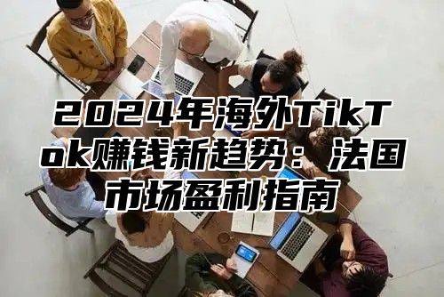 2025年海外TikTok赚钱新趋势：法国市场盈利指南