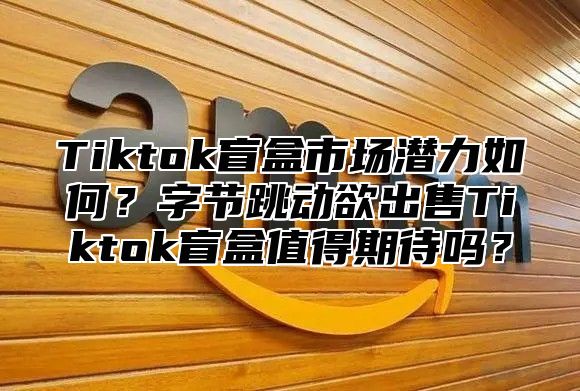 Tiktok盲盒市场潜力如何？字节跳动欲出售Tiktok盲盒值得期待吗？