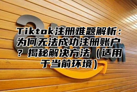 Tiktok注册难题解析：为何无法成功注册账户？揭秘解决方法适用于当前环境