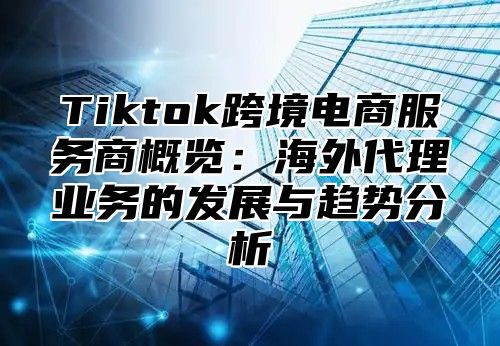 Tiktok跨境电商服务商概览：海外代理业务的发展与趋势分析