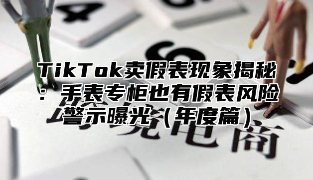 TikTok卖假表现象揭秘：手表专柜也有假表风险警示曝光年度篇