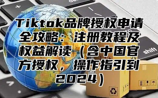 Tiktok品牌授权申请全攻略：注册教程及权益解读含中国官方授权，操作指引到2025