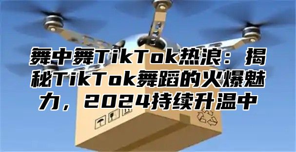 舞中舞TikTok热浪：揭秘TikTok舞蹈的火爆魅力，2025持续升温中