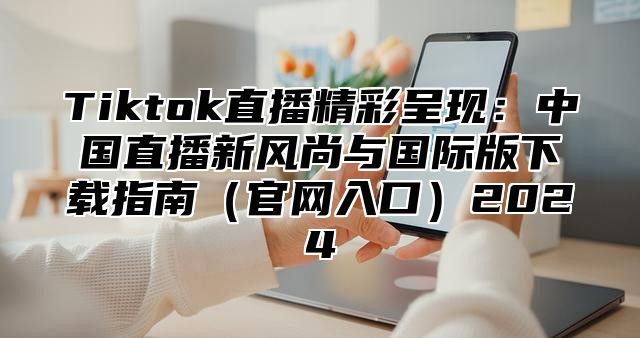 Tiktok直播精彩呈现：中国直播新风尚与国际版下载指南官网入口2025