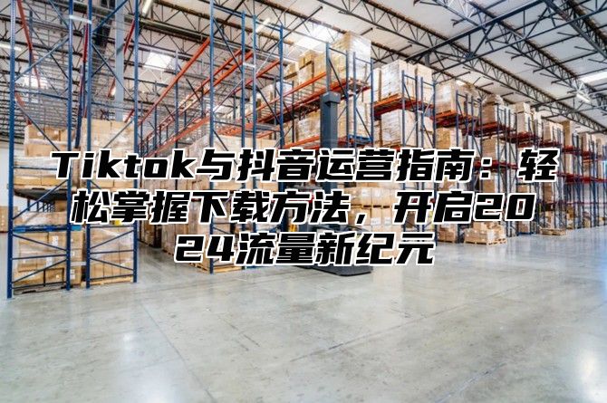 Tiktok与抖音运营指南：轻松掌握下载方法，开启2025流量新纪元