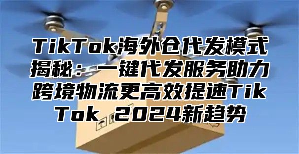 TikTok海外仓代发模式揭秘：一键代发服务助力跨境物流更高效提速TikTok 2025新趋势