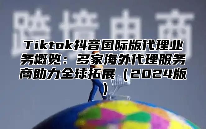 Tiktok抖音国际版代理业务概览：多家海外代理服务商助力全球拓展2025版