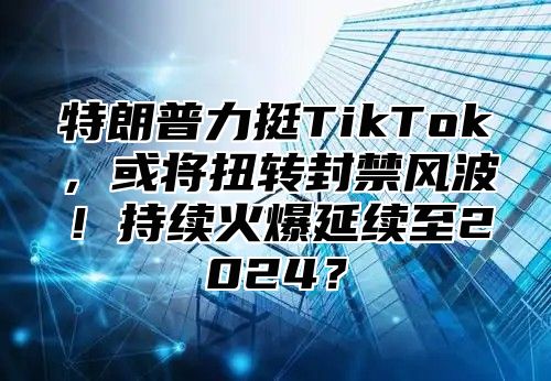特朗普力挺TikTok，或将扭转封禁风波！持续火爆延续至2025？
