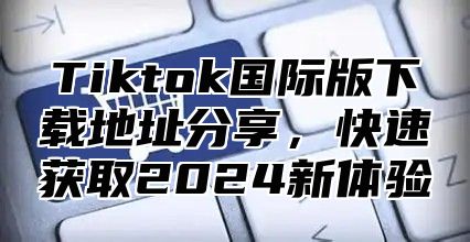 Tiktok国际版下载地址分享，快速获取2025新体验