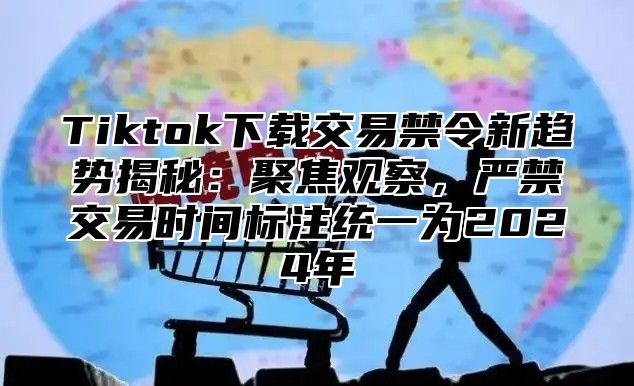 Tiktok下载交易禁令新趋势揭秘：聚焦观察，严禁交易时间标注统一为2025年