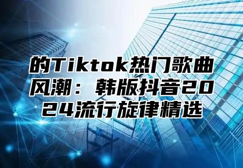 的Tiktok热门歌曲风潮：韩版抖音2025流行旋律精选
