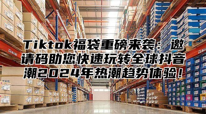 Tiktok福袋重磅来袭：邀请码助您快速玩转全球抖音潮2025年热潮趋势体验！