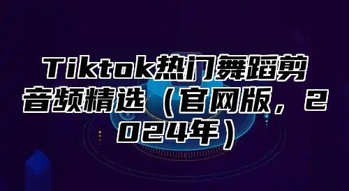 Tiktok热门舞蹈剪音频精选官网版，2025年