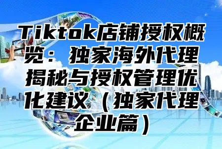 Tiktok店铺授权概览：独家海外代理揭秘与授权管理优化建议独家代理企业篇