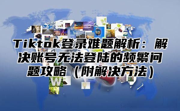 Tiktok登录难题解析：解决账号无法登陆的频繁问题攻略附解决方法