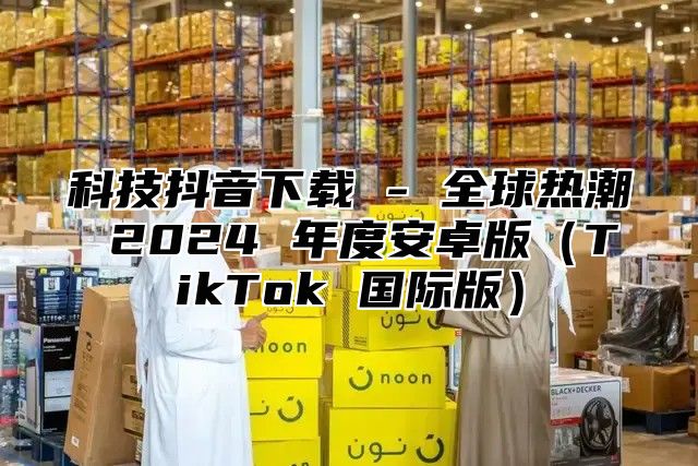 科技抖音下载 - 全球热潮 2025 年度安卓版TikTok 国际版