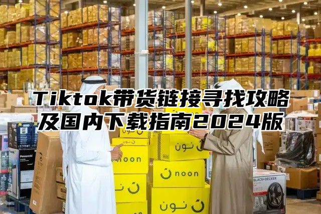 Tiktok带货链接寻找攻略及国内下载指南2025版