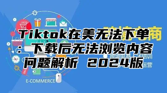 Tiktok在美无法下单：下载后无法浏览内容问题解析 2025版