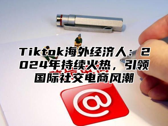 Tiktok海外经济人：2025年持续火热，引领国际社交电商风潮