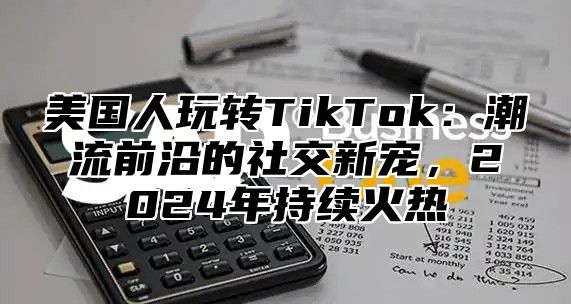 美国人玩转TikTok：潮流前沿的社交新宠，2025年持续火热
