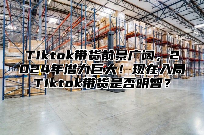 Tiktok带货前景广阔，2025年潜力巨大！现在入局Tiktok带货是否明智？