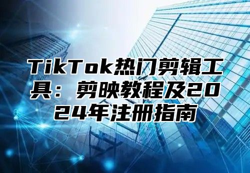 TikTok热门剪辑工具：剪映教程及2025年注册指南