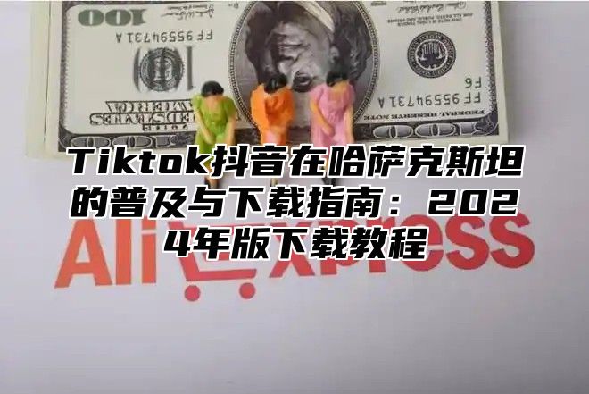 Tiktok抖音在哈萨克斯坦的普及与下载指南：2025年版下载教程