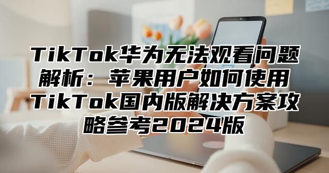TikTok华为无法观看问题解析：苹果用户如何使用TikTok国内版解决方案攻略参考2025版