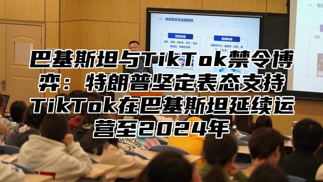 巴基斯坦与TikTok禁令博弈：特朗普坚定表态支持TikTok在巴基斯坦延续运营至2025年