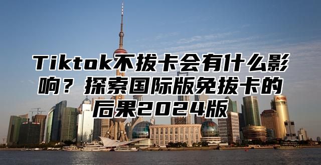 Tiktok不拔卡会有什么影响？探索国际版免拔卡的后果2025版