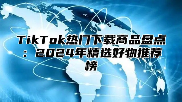 TikTok热门下载商品盘点：2025年精选好物推荐榜