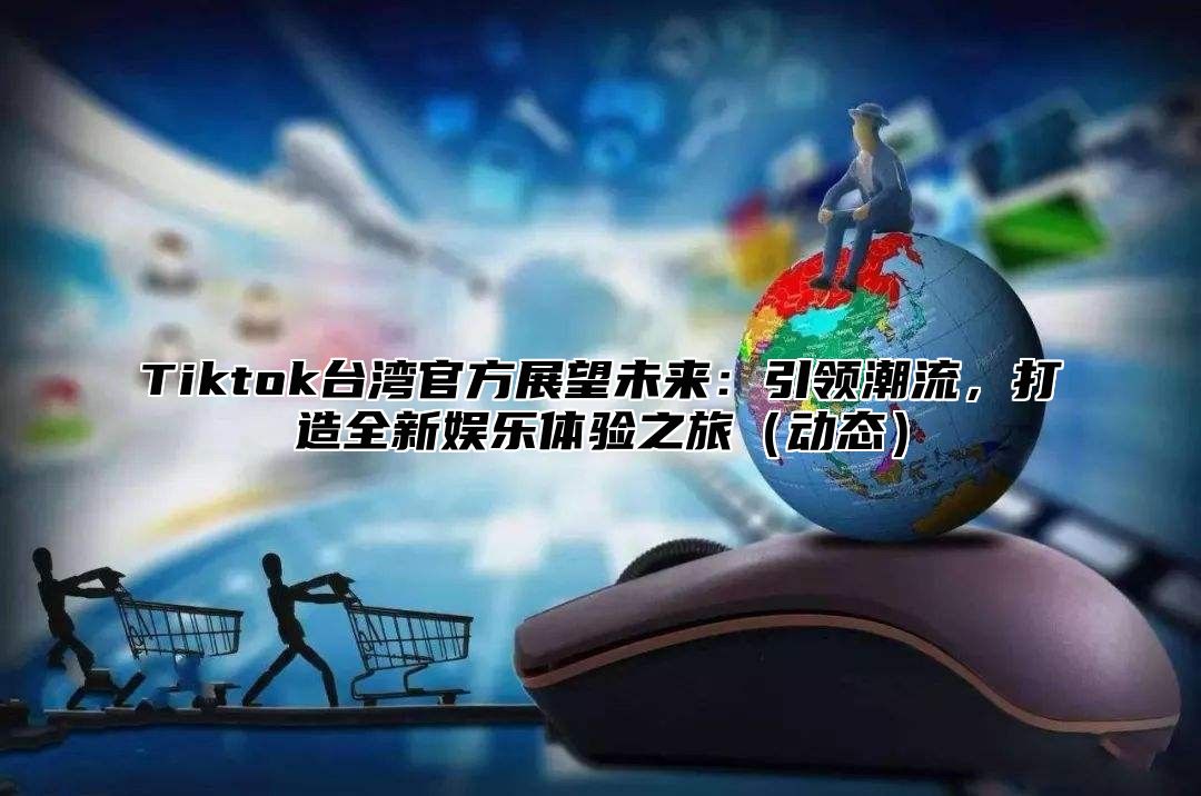 Tiktok台湾官方展望未来：引领潮流，打造全新娱乐体验之旅动态
