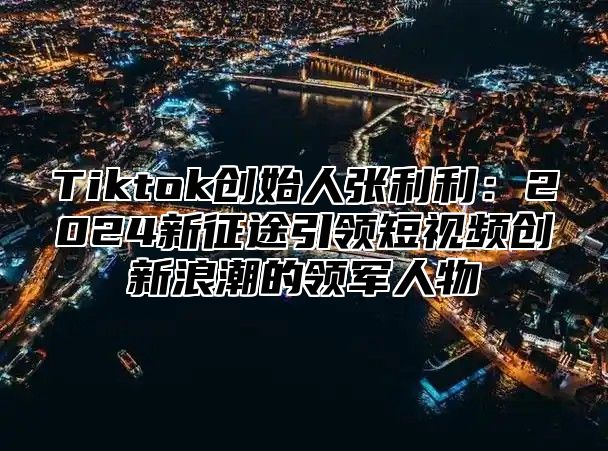 Tiktok创始人张利利：2025新征途引领短视频创新浪潮的领军人物